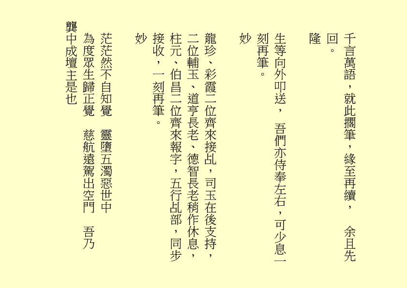 千言萬語，就此擱筆，緣至再續，  余且先回。
隆
生等向外叩送， 吾們亦侍奉左右，可少息一刻再筆。
妙
龍珍、彩霞二位齊來接乩，司玉在後支持，二位輔玉、道亨長老、德智長老稍作休息，柱元、伯昌二位齊來報字，五行乩部，同步接收，一刻再筆。
妙
茫茫然不自知覺  靈墮五濁惡世中
為度眾生歸正覺  慈航遠駕出空門  吾乃
龔中成壇主是也
