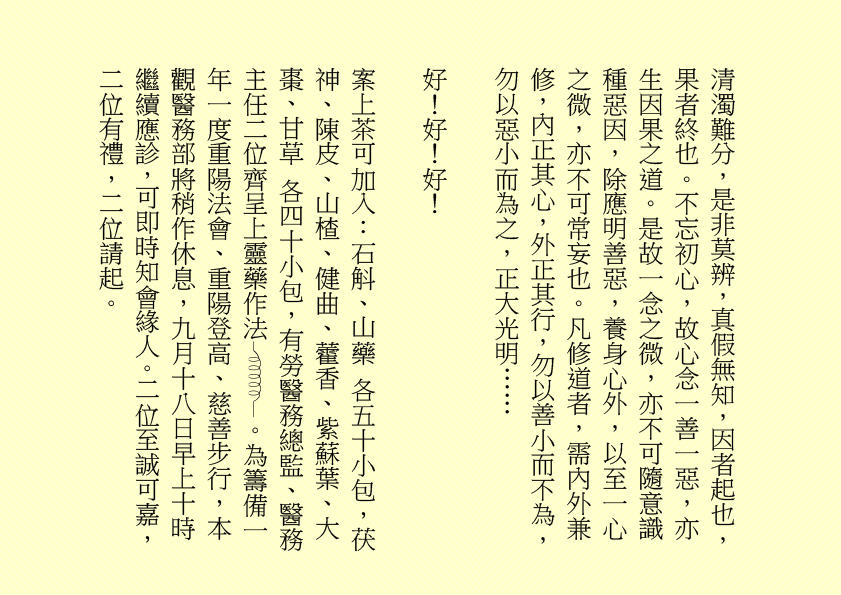 清濁難分，是非莫辨，真假無知，因者起也，果者終也。不忘初心，故心念一善一惡，亦生因果之道。是故一念之微，亦不可隨意識種惡因，除應明善惡，養身心外，以至一心之微，亦不可常妄也。凡修道者，需內外兼修，內正其心，外正其行，勿以善小而不為，勿以惡小而為之，正大光明……
好！好！好！
案上茶可加入：石斛、山藥 各五十小包，茯神、陳皮、山楂、健曲、藿香、紫蘇葉、大棗、甘草 各四十小包，有勞醫務總監、醫務主任二位齊呈上靈藥作法 。為籌備一年一度重陽法會、重陽登高、慈善步行，本觀醫務部將稍作休息，九月十八日早上十時繼續應診，可即時知會緣人。二位至誠可嘉，二位有禮，二位請起。
