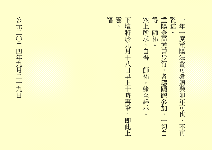 一年一度重陽法會可參照癸卯年可也，不再贅述。
重陽登高慈善步行，各應踴躍參加，一切自得  師祐。
案上所求，自得  師祐，緣至詳示。
下壇將於九月十八日早上十時再筆，即此上雲。
福
公元二○二四年九月二十九日
