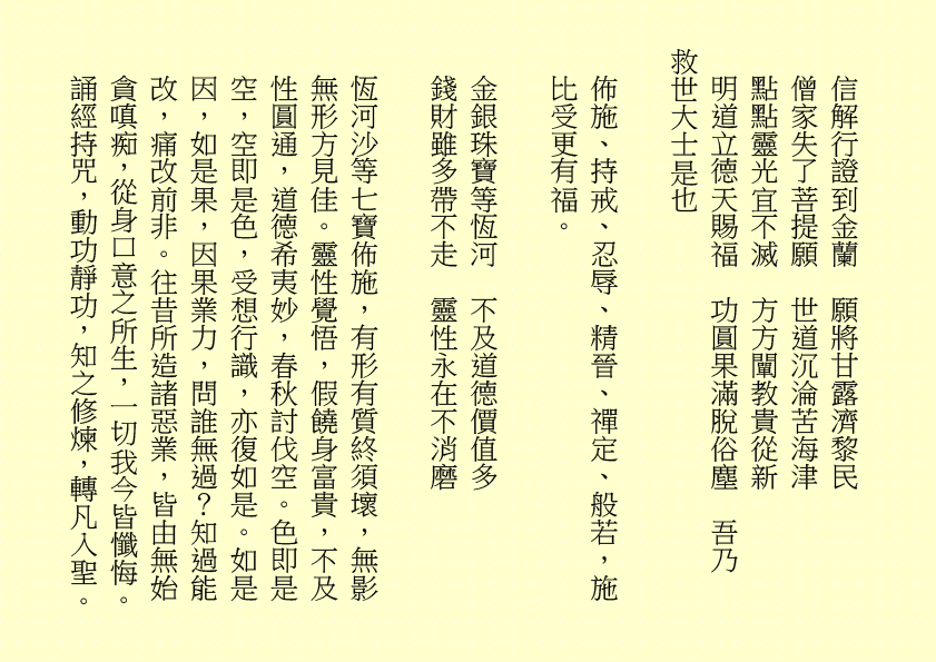 信解行證到金蘭  願將甘露濟黎民
僧家失了菩提願  世道沉淪苦海津
點點靈光宜不滅  方方闡教貴從新
明道立德天賜福  功圓果滿脫俗塵  吾乃
救世大士是也
佈施、持戒、忍辱、精晉、禪定、般若，施比受更有福。
金銀珠寶等恆河  不及道德價值多
錢財雖多帶不走  靈性永在不消磨
恆河沙等七寶佈施，有形有質終須壞，無影無形方見佳。靈性覺悟，假饒身富貴，不及性圓通，道德希夷妙，春秋討伐空。色即是空，空即是色，受想行識，亦復如是。如是因，如是果，因果業力，問誰無過？知過能改，痛改前非。往昔所造諸惡業，皆由無始貪嗔痴，從身口意之所生，一切我今皆懺悔。誦經持咒，動功靜功，知之修煉，轉凡入聖。
