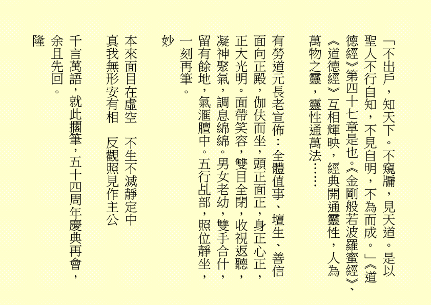 「不出戶，知天下。不窺牖，見天道。是以聖人不行自知，不見自明，不為而成。」《道德經》第四十七章是也。《金剛般若波羅蜜經》、《道德經》互相輝映，經典開通靈性，人為萬物之靈，靈性通萬法……
有勞道元長老宣佈：全體值事、壇生、善信面向正殿，伽伕而坐，頭正面正，身正心正，正大光明。面帶笑容，雙目全閉，收視返聽，凝神聚氣，調息綿綿。男女老幼，雙手合什，留有餘地，氣滙膻中。五行乩部，照位靜坐，一刻再筆。
妙
本來面目在虛空  不生不滅靜定中
真我無形安有相  反觀照見作主公
千言萬語，就此擱筆，五十四周年慶典再會， 余且先回。
隆         
