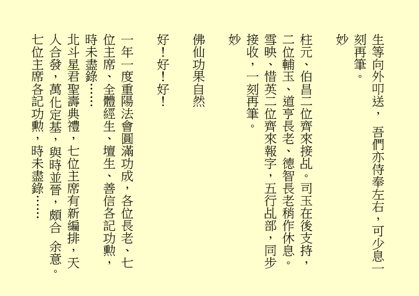 生等向外叩送， 吾們亦侍奉左右，可少息一刻再筆。
妙
柱元、伯昌二位齊來接乩。司玉在後支持，二位輔玉、道亨長老、德智長老稍作休息。雪映、惜英二位齊來報字，五行乩部，同步接收，一刻再筆。
妙
佛仙功果自然
好！好！好！
一年一度重陽法會圓滿功成，各位長老、七位主席、全體經生、壇生、善信各記功勲，時未盡錄……
北斗星君聖壽典禮，七位主席有新編排，天人合發，萬化定基，與時並晉，頗合 余意。七位主席各記功勲，時未盡錄……
