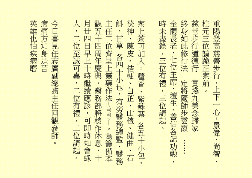 重陽登高慈善步行，上下一心，景偉、尚智、柱元三位請跪正案前。
慈善步行道德行  實踐九美念歸家
終身如此修行法  定將隨師步雲霞  ……
全體長老、七位主席、壇生、善信各記功勲，時未盡錄，三位有禮，三位請起。
案上茶可加入：藿香、紫蘇葉 各五十小包，茯神、陳皮、桔梗、白芷、山楂、健曲、石斛、甘草 各四十小包，有勞醫務總監、醫務主任二位齊呈上靈藥作法 。為籌備本觀五十四周年慶典，醫務部將稍作休息，十月廿四日早上十時繼續應診，可即時知會緣人，二位至誠可嘉，二位有禮，二位請起。
今日喜見任志廣副總務主任回觀參師。
病痛方知身是苦
英雄也怕疾病磨
