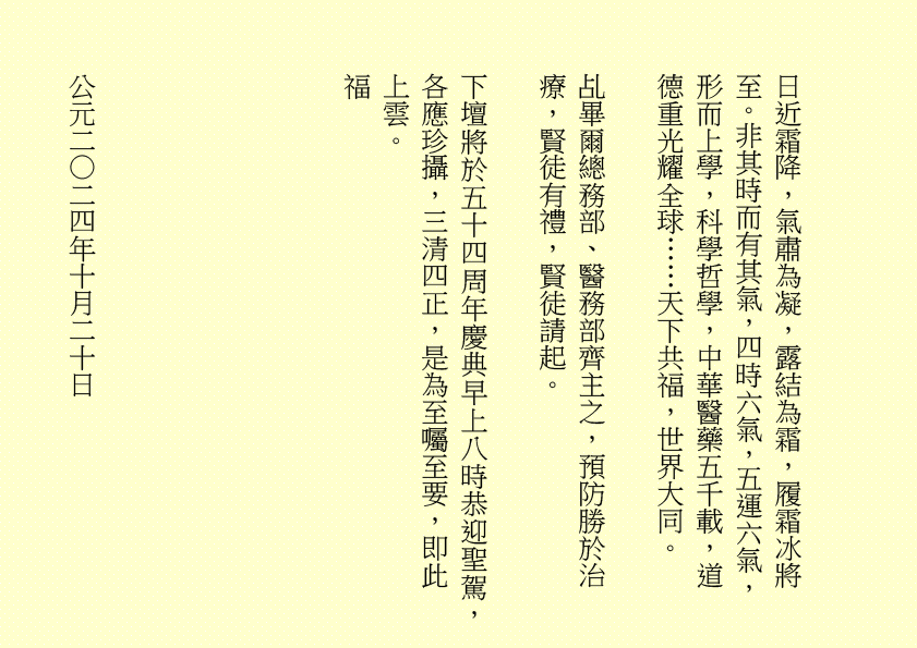 日近霜降，氣肅為凝，露結為霜，履霜冰將至。非其時而有其氣，四時六氣，五運六氣，形而上學，科學哲學，中華醫藥五千載，道德重光耀全球……天下共福，世界大同。
乩畢爾總務部、醫務部齊主之，預防勝於治療，賢徒有禮，賢徒請起。
下壇將於五十四周年慶典早上八時恭迎聖駕，各應珍攝，三清四正，是為至囑至要，即此上雲。
福
公元二○二四年十月二十日
