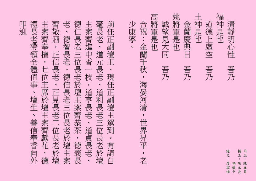 清靜明心性  吾乃
福神是也
道德上虛空  吾乃
土神是也
金蘭慶典日  吾乃
姚將軍是也
誠望見大同  吾乃
高將軍是也
合祝：金蘭千秋，海晏河清，世界昇平，老少康寧。
前任正副壇主、現任正副壇主駕到。有請白毫長老、道元長老、道利長老三位長老於壇主案齊進中香一枝，道亨長老、道貞長老、德仁長老三位長老於壇主案齊恭茶，德義長老、德智長老、德信長老三位長老於壇主案齊敬酒，正信長老、正見長老二位長老於壇主案齊奉檀，七位主席於壇主案齊獻花，德禮長老帶領全體值事、壇生、善信奉香向外叩迎
