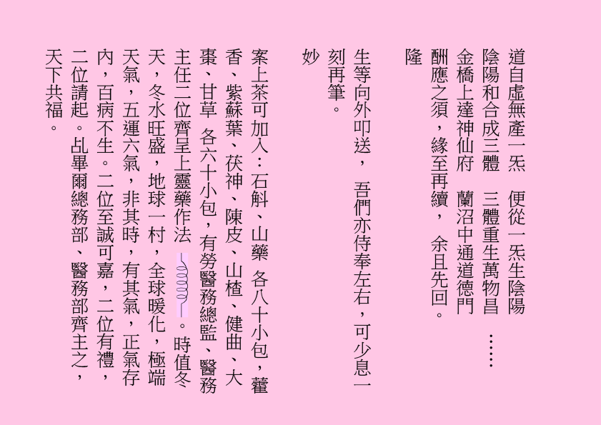 道自虛無產一炁  便從一炁生陰陽
陰陽和合成三體  三體重生萬物昌  ……
金橋上達神仙府  蘭沼中通道德門
酬應之須，緣至再續， 余且先回。
隆
生等向外叩送， 吾們亦侍奉左右，可少息一刻再筆。
妙
案上茶可加入：石斛、山藥 各八十小包，藿香、紫蘇葉、茯神、陳皮、山楂、健曲、大棗、甘草 各六十小包，有勞醫務總監、醫務主任二位齊呈上靈藥作法  。時值冬天，冬水旺盛，地球一村，全球暖化，極端天氣，五運六氣，非其時，有其氣，正氣存內，百病不生。二位至誠可嘉，二位有禮，二位請起。乩畢爾總務部、醫務部齊主之，天下共福。
