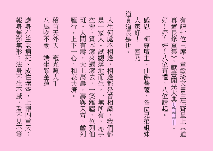 有請七位主席、章敏琦文書主任齊呈上《道真道長修真集》，獻書開光大典 。
好！好！好！八位有禮，八位請起。
感恩  師尊壇主、仙佛菩薩、各位兄弟姐妹大家好！  吾乃
道真道長是也。
人生何處不相逢，相逢都是曾相識，我們都是一家人。試觀落地而生，一無所有，赤手空拳，質本潔來還潔去，一笑離塵，位列仙班。人間有壽，天上萬壽，壽與天齊，齒列雁行，上下一心，和衷共濟。
稽首天外天  毫光照大千
八風吹不動  端坐紫金蓮
應身有生老病死、成住壞空，上報四重天；報身無影無形；法身不生不滅，看不見不等
