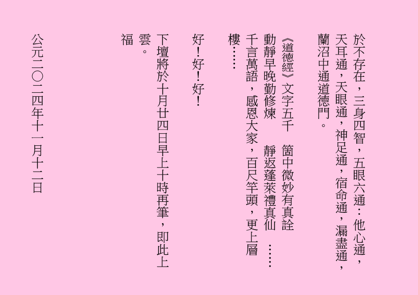 於不存在，三身四智，五眼六通：他心通，天耳通，天眼通，神足通，宿命通，漏盡通，蘭沼中通道德門。
《道德經》文字五千  箇中微妙有真詮    
動靜早晚勤修煉    靜返蓬萊禮真仙  ……
千言萬語，感恩大家，百尺竿頭，更上層樓……
好！好！好！
下壇將於十月廿四日早上十時再筆，即此上雲。
福
公元二○二四年十一月十二日
