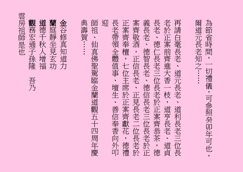 為節省時間，一切禮儀，可參照癸卯年可也，爾道元長老知之……
再請白毫長老、道元長老、道利長老三位長老於正案前齊進大香一枝，道亨長老、道貞長老、德仁長老三位長老於正案齊恭茶，德義長老、德智長老、德信長老三位長老於正案齊敬酒，正信長老、正見長老二位長老於正案齊奉檀，七位主席於正案齊獻花，德禮長老帶領全體值事、壇生、善信奉香向外叩迎
師祖、仙真佛聖駕臨金蘭道觀五十四周年慶典壽賀……
金谷修真知道力
蘭庭靜坐見玄功
道德千秋人增福
觀務宏通子孫隆  吾乃
雲房祖師是也
