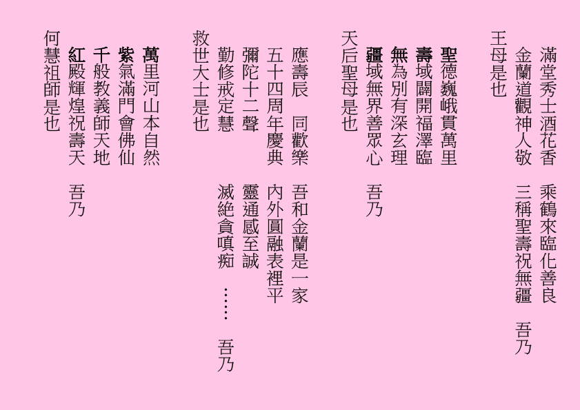 滿堂秀士酒花香  乘鶴來臨化善良
金蘭道觀神人敬  三稱聖壽祝無疆  吾乃
王母是也
聖德巍峨貫萬里 
壽域闢開福澤臨
無為別有深玄理 
疆域無界善眾心  吾乃
天后聖母是也
應壽辰  同歡樂  吾和金蘭是一家
五十四周年慶典  內外圓融表裡平
彌陀十二聲      靈通感至誠
勤修戒定慧      滅絶貪嗔痴  ……  吾乃
救世大士是也
萬里河山本自然
紫氣滿門會佛仙
千般教義師天地
紅殿輝煌祝壽天  吾乃
何慧祖師是也
