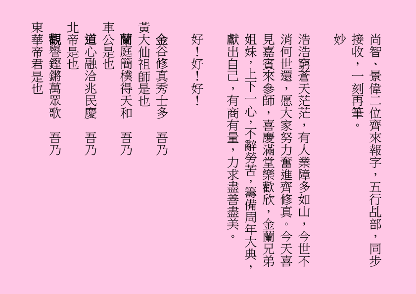 尚智、景偉二位齊來報字，五行乩部，同步接收，一刻再筆。
妙
浩浩窮蒼天茫茫，有人業障多如山，今世不消何世還，愿大家努力奮進齊修真。今天喜見嘉賓來參師，喜慶滿堂樂歡欣，金蘭兄弟姐妹，上下一心，不辭勞苦，籌備周年大典，獻出自己，有商有量，力求盡善盡美。
好！好！好！
金谷修真秀士多  吾乃
黃大仙祖師是也
蘭庭簡樸得天和  吾乃
車公是也
道心融洽兆民慶  吾乃
北帝是也
觀譽鏗鏘萬眾歌  吾乃
東華帝君是也   
