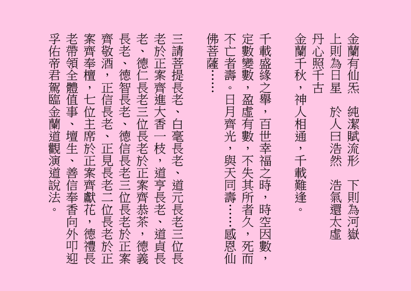 金蘭有仙炁  純潔賦流形  下則為河嶽    上則為日星  於人曰浩然  浩氣還太虛    丹心照千古  
金蘭千秋，神人相通，千載難逢。
千載盛緣之舉，百世幸福之時，時空因數，定數變數，盈虛有數，不失其所者久，死而不亡者壽。日月齊光，與天同壽……感恩仙佛菩薩……
三請菩提長老、白毫長老、道元長老三位長老於正案齊進大香一枝，道亨長老、道貞長老、德仁長老三位長老於正案齊恭茶，德義長老、德智長老、德信長老三位長老於正案齊敬酒，正信長老、正見長老二位長老於正案齊奉檀，七位主席於正案齊獻花，德禮長老帶領全體值事、壇生、善信奉香向外叩迎
孚佑帝君駕臨金蘭道觀演道說法。
