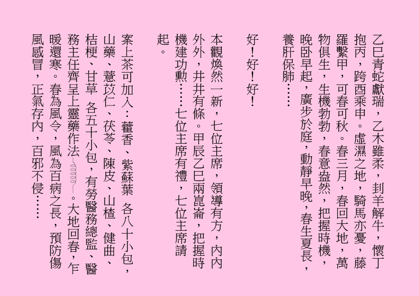 乙巳青蛇獻瑞，乙木雖柔，刲羊解牛，懷丁抱丙，跨酉乘申。虛濕之地，騎馬亦憂，藤羅繫甲，可春可秋。春三月，春回大地，萬物俱生，生機勃勃，春意盎然，把握時機，晚卧早起，廣步於庭，動靜早晚，春生夏長，養肝保肺……
好！好！好！
本觀煥然一新，七位主席，領導有方，內內外外，井井有條。甲辰乙巳兩崑崙，把握時機建功勲……七位主席有禮，七位主席請起。
案上茶可加入：藿香、紫蘇葉 各八十小包，山藥、薏苡仁、茯苓、陳皮、山楂、健曲、桔梗、甘草 各五十小包，有勞醫務總監、醫務主任齊呈上靈藥作法 。大地回春，乍暖還寒。春為風令，風為百病之長，預防傷風感冒，正氣存內，百邪不侵……
