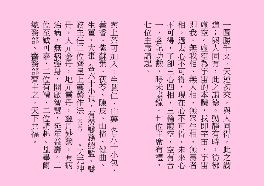 一圖勝千文。天運初來，與人同得，此之謂道；與人同有，此之謂德。動靜有時，彷彿虛空。虛空為宇宙的本體，我即宇宙，宇宙即我。無我相、無人相、無眾生相、無壽者相。過去心不可得，現在心不可得，未來心不可得，了卻三心四相，三輪體空，空有合一，各記功勲，時未盡錄。七位主席有禮，七位主席請起。
案上茶可加入：生薏仁、山藥 各八十小包，藿香、紫蘇葉、茯苓、陳皮、山楂、健曲、生薑、大棗 各六十小包，有勞醫務總監、醫務主任二位齊呈上靈藥作法  。天元神丹，人元金丹，地元靈丹，靈丹妙藥，有病治病，無病強身，開啟智慧，延年益壽。二位至誠可嘉，二位有禮，二位請起。乩畢爾總務部、醫務部齊主之，天下共福。
