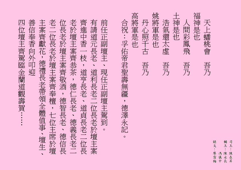 天上蟠桃會  吾乃
福神是也
人間彩鳳飛  吾乃
土神是也
浩氣還太虛  吾乃
姚將軍是也
丹心照千古  吾乃
高將軍是也
合祝：孚佑帝君聖壽無疆，德澤永記。
前任正副壇主、現任正副壇主駕到。
有請道元長老、道利長老二位長老於壇主案齊進中香一枝，道亨長老、道貞長老二位長老於壇主案齊恭茶，德仁長老、德義長老二位長老於壇主案齊敬酒，德智長老、德信長老二位長老於壇主案齊奉檀，七位主席於壇主案齊獻花，德禮長老帶領全體值事、壇生、善信奉香向外叩迎
四位壇主齊駕臨金蘭道觀壽賀……
