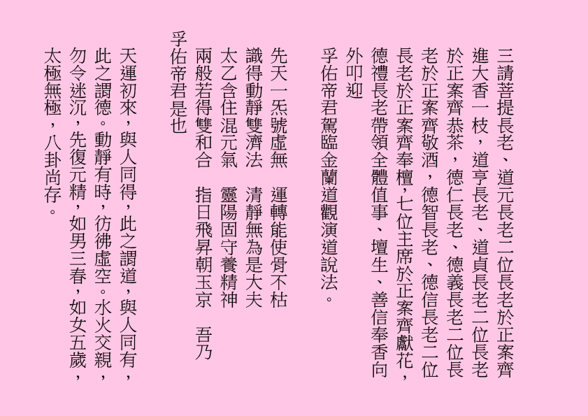 三請菩提長老、道元長老二位長老於正案齊進大香一枝，道亨長老、道貞長老二位長老於正案齊恭茶，德仁長老、德義長老二位長老於正案齊敬酒，德智長老、德信長老二位長老於正案齊奉檀，七位主席於正案齊獻花，德禮長老帶領全體值事、壇生、善信奉香向外叩迎
孚佑帝君駕臨金蘭道觀演道說法。
先天一炁號虛無  運轉能使骨不枯
識得動靜雙濟法  清靜無為是大夫
太乙含住混元氣  靈陽固守養精神
兩般若得雙和合  指日飛昇朝玉京  吾乃
孚佑帝君是也
天運初來，與人同得，此之謂道，與人同有，此之謂德。動靜有時，彷彿虛空。水火交親，勿令迷沉，先復元精，如男三春，如女五歲，太極無極，八卦尚存。
