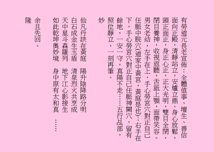 有勞道元長老宣佈：全體值事、壇生、善信面向正殿，清靜站立，安爐立鼎，身心放鬆，頭正面正，身正心正，正大光明，雙目全閉，閉目養神，收視返聽，舌舐上顎，面帶笑容。男女老幼，左手在上，手心勞宮穴對正自己任脈中脘穴(道家中黃宮，黃庭是也)；右手在下，手心勞宮穴對正自己任脈神闕穴，留有餘地，一安一守，真陽不走……五行乩部，照位靜立，一刻再筆。
妙
仙凡丹訣在黃庭  陽升陰降路分明
白石成金生玉盾  清泉烈火共烹成
天中星斗森羅列  地下江心影接生
如此乾坤奧妙境  身中原有太和真  ……
余且先回。
隆

