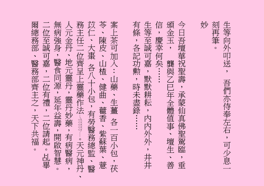 生等向外叩送， 吾們亦侍奉左右，可少息一刻再筆。
妙
今日吾壇華祝聖壽，承蒙仙真佛聖駕臨，垂頒金玉，  龔與乙巳年全體值事、壇生、善信，慶幸何矣……
生等至誠可嘉，默默耕耘，內內外外，井井有條，各記功勲，時未盡錄……
案上茶可加入：山藥、生薑 各一百小包，茯苓、陳皮、山楂、健曲、藿香、紫蘇葉、薏苡仁、大棗 各八十小包，有勞醫務總監、醫務主任二位齊呈上靈藥作法 。天元神丹、人元金丹、地元靈丹，靈丹妙藥，有病醫病，無病強身，醫食同源，延年益壽，開啟智慧。二位至誠可嘉，二位有禮，二位請起。乩畢爾總務部、醫務部齊主之，天下共福。
