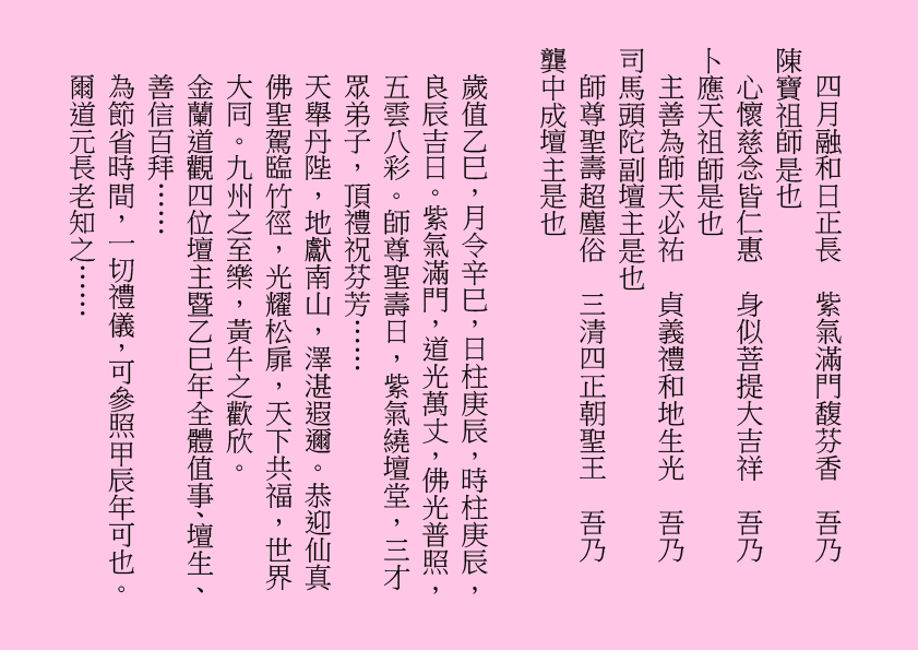 四月融和日正長  紫氣滿門馥芬香  吾乃
陳寶祖師是也
心懷慈念皆仁惠  身似菩提大吉祥  吾乃
卜應天祖師是也
主善為師天必祐  貞義禮和地生光  吾乃
司馬頭陀副壇主是也
師尊聖壽超塵俗  三清四正朝聖王  吾乃
龔中成壇主是也
歲值乙巳，月令辛巳，日柱庚辰，時柱庚辰，良辰吉日。紫氣滿門，道光萬丈，佛光普照，五雲八彩。師尊聖壽日，紫氣繞壇堂，三才眾弟子，頂禮祝芬芳……
天舉丹陛，地獻南山，澤湛遐邇。恭迎仙真佛聖駕臨竹徑，光耀松扉，天下共福，世界大同。九州之至樂，黃牛之歡欣。
金蘭道觀四位壇主暨乙巳年全體值事、壇生、善信百拜……
為節省時間，一切禮儀，可參照甲辰年可也。爾道元長老知之……
