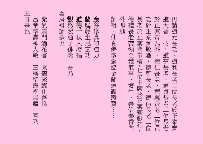 再請道元長老、道利長老二位長老於正案齊進大香一枝，道亨長老、道貞長老二位長老於正案齊恭茶，德仁長老、德義長老二位長老於正案齊敬酒，德智長老、德信長老二位長老於正案齊奉檀，七位主席於正案齊獻花，德禮長老帶領全體值事、壇生、善信奉香向外叩迎
師祖、仙真佛聖駕臨金蘭道觀壽賀……
金谷修真知道力
蘭庭靜坐見玄功
道德千秋人增福
觀務宏通子孫隆  吾乃
雲房祖師是也
紫氣滿門酒花香  乘鶴來臨化善良
呂帝聖壽神人敬  三稱聖壽祝無疆  吾乃
王母是也
