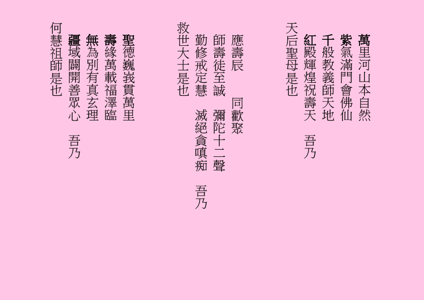 萬里河山本自然
紫氣滿門會佛仙
千般教義師天地
紅殿輝煌祝壽天  吾乃
天后聖母是也
應壽辰    同歡聚
師壽徒至誠  彌陀十二聲
勤修戒定慧  滅絕貪嗔痴  吾乃
救世大士是也
聖德巍峩貫萬里
壽緣萬載福澤臨
無為別有真玄理
疆域闢開善眾心  吾乃
何慧祖師是也

