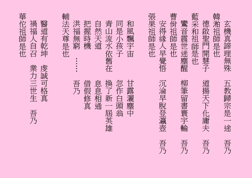 玄機真諦理無殊  五教歸宗是一途  吾乃
韓湐祖師是也
德啟聖門開慧子  道揚天下化庸夫  吾乃
藍采和祖師是也
鸞音震世迷塵醒  柳筆留書寰宇輸  吾乃
曹佾祖師是也
安得緣人早覺悟  沉淪早脫登瀛壺  吾乃
張果祖師是也
和風飄宇宙      甘露灑塵中
同是小孩子      忽作白頭翁
青山流水依舊在  換了新一屆英雄
自然天道        息息相通
把握時機        借假修真
洪福無窮  ……  吾乃
輔法天尊是也
醫道有乾坤  虔誠可格真
禍福人自召  業力三世生  吾乃
華佗祖師是也
