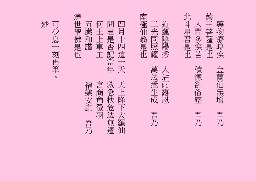 藥物療時疾  金蘭仙炁增  吾乃
藥王菩薩是也
人間多疾苦  積德卻俗塵  吾乃
北斗星君是也
道運陰陽秀  人沾雨露恩
三光同照耀  萬法悉生成  吾乃
南極仙翁是也
四月十四這一天  天上降下大羅仙
問君是否記當年  救急扶危法無邊
何士上車工      宮商角徵羽
五臟和諧        福樂安康  吾乃
濟世聖佛是也
可少息一刻再筆。
妙
