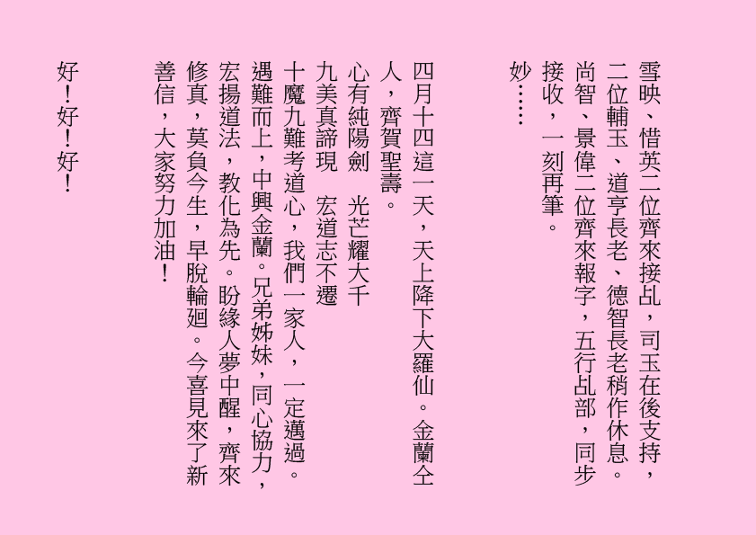 雪映、惜英二位齊來接乩，司玉在後支持，二位輔玉、道亨長老、德智長老稍作休息。尚智、景偉二位齊來報字，五行乩部，同步接收，一刻再筆。
妙……
四月十四這一天，天上降下大羅仙。金蘭仝人，齊賀聖壽。
心有純陽劍  光芒耀大千
九美真諦現  宏道志不遷
十魔九難考道心，我們一家人，一定邁過。遇難而上，中興金蘭。兄弟姊妹，同心協力，宏揚道法，教化為先。盼緣人夢中醒，齊來修真，莫負今生，早脫輪廻。今喜見來了新善信，大家努力加油！ 
好！好！好！
