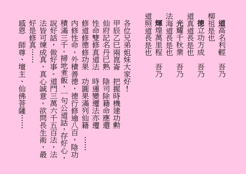 道高名利輕  吾乃
柳祖是也
德立功方成  吾乃
道真道長是也
光耀千秋業  吾乃
法海道長是也
輝煌萬里程  吾乃
道照道長是也
各位兄弟姐妹大家好！
甲辰乙巳兩崑崙  把握時機建功勲
仙府記名丹已熟  陰司除籍命應還
性命雙修真道法  時運變遷法亦遷
修道修德修功果  功圓果滿列仙籍  ……
內修性命，外積善德，德行修逾八百，陰功積滿三千。掃地煮飯，一句公道話，存好心，說好話，做好事。道門三萬六千五百法，法法皆可煉成真，真心誠意。欲問長生術，最好是修真……
感恩  師尊、壇主、仙佛菩薩……
