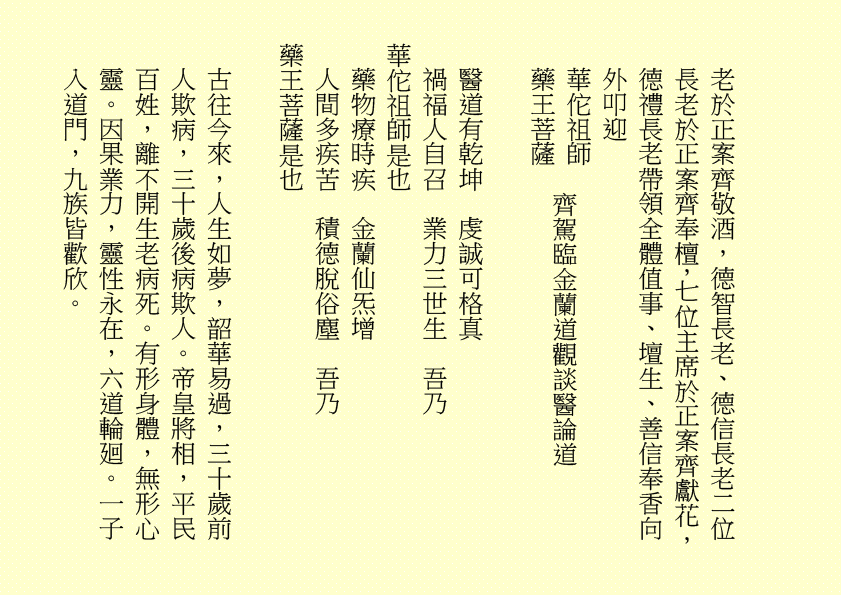 老於正案齊敬酒，德智長老、德信長老二位長老於正案齊奉檀，七位主席於正案齊獻花，德禮長老帶領全體值事、壇生、善信奉香向外叩迎
華佗祖師
藥王菩薩
醫道有乾坤  虔誠可格真
禍福人自召  業力三世生  吾乃
華佗祖師是也
藥物療時疾  金蘭仙炁增
人間多疾苦  積德脫俗塵  吾乃
藥王菩薩是也
古往今來，人生如夢，韶華易過，三十歲前人欺病，三十歲後病欺人。帝皇將相，平民百姓，離不開生老病死。有形身體，無形心靈。因果業力，靈性永在，六道輪廻。一子入道門，九族皆歡欣。
