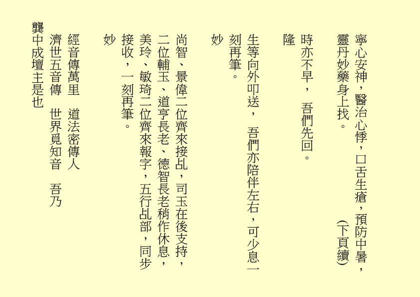 寧心安神，醫治心悸，口舌生瘡，預防中暑，靈丹妙藥身上找。              (下頁續) 
時亦不早， 吾們先回。
隆
生等向外叩送， 吾們亦陪伴左右，可少息一刻再筆。
妙
尚智、景偉二位齊來接乩，司玉在後支持，二位輔玉、道亨長老、德智長老稍作休息，美玲、敏琦二位齊來報字，五行乩部，同步接收，一刻再筆。
妙
經音傳萬里  道法密傳人
濟世五音傳  世界覓知音  吾乃
龔中成壇主是也

