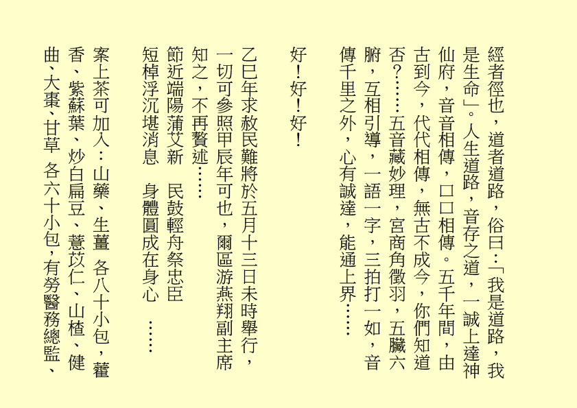 經者徑也，道者道路，俗曰：「我是道路，我是生命」。人生道路，音存之道，一誠上達神仙府，音音相傳，口口相傳。五千年間，由古到今，代代相傳，無古不成今，你們知道否？……五音藏妙理，宮商角徵羽，五臟六腑，互相引導，一語一字，三拍打一如，音傳千里之外，心有誠達，能通上界……
好！好！好！
乙巳年求赦民難將於五月十三日未時舉行，一切可參照甲辰年可也，爾區游燕翔副主席知之，不再贅述……
節近端陽蒲艾新  民鼓輕舟祭忠臣
短棹浮沉堪消息  身體圓成在身心  ……
案上茶可加入：山藥、生薑 各八十小包，藿香、紫蘇葉、炒白扁豆、薏苡仁、山楂、健曲、大棗、甘草 各六十小包，有勞醫務總監、
