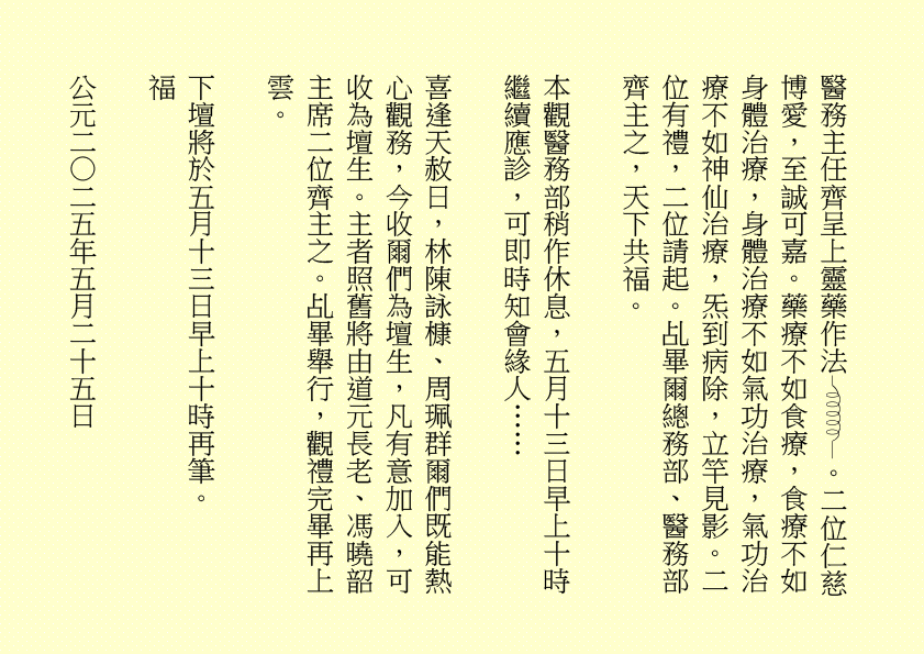 醫務主任齊呈上靈藥作法 。二位仁慈博愛，至誠可嘉。藥療不如食療，食療不如身體治療，身體治療不如氣功治療，氣功治療不如神仙治療，炁到病除，立竿見影。二位有禮，二位請起。乩畢爾總務部、醫務部齊主之，天下共福。
本觀醫務部稍作休息，五月十三日早上十時繼續應診，可即時知會緣人……
喜逢天赦日，林陳詠槺、周珮群爾們既能熱心觀務，今收爾們為壇生，凡有意加入，可收為壇生。主者照舊將由道元長老、馮曉韶主席二位齊主之。乩畢舉行，觀禮完畢再上雲。
下壇將於五月十三日早上十時再筆。
福
公元二○二五年五月二十五日
