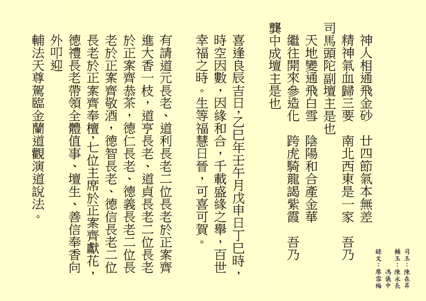 神人相通飛金砂  廿四節氣本無差
精神氣血歸三要  南北西東是一家  吾乃
司馬頭陀副壇主是也 
天地變通飛白雪  陰陽和合產金華
繼往開來參造化  跨虎騎龍謁紫霞  吾乃
龔中成壇主是也
喜逢良辰吉日，乙巳年壬午月戊申日丁巳時，時空因數，因緣和合，千載盛緣之舉，百世幸福之時。生等福慧日晉，可喜可賀。
有請道元長老、道利長老二位長老於正案齊進大香一枝，道亨長老、道貞長老二位長老於正案齊恭茶，德仁長老、德義長老二位長老於正案齊敬酒，德智長老、德信長老二位長老於正案齊奉檀，七位主席於正案齊獻花，德禮長老帶領全體值事、壇生、善信奉香向外叩迎
輔法天尊駕臨金蘭道觀演道說法。
