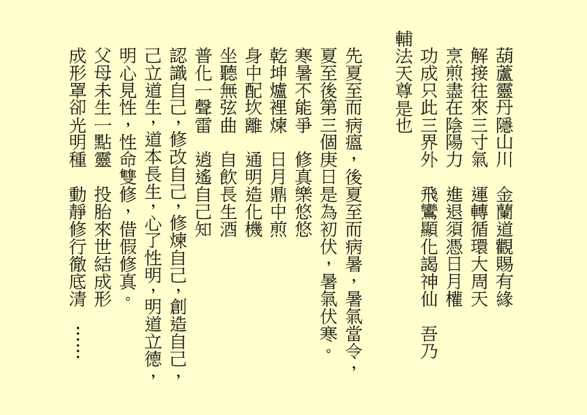 葫蘆靈丹隱山川  金蘭道觀賜有緣
解接往來三寸氣  運轉循環大周天
烹煎盡在陰陽力  進退須憑日月權
功成只此三界外  飛鸞顯化謁神仙  吾乃
輔法天尊是也
先夏至而病瘟，後夏至而病暑，暑氣當令，夏至後第三個庚日是為初伏，暑氣伏寒。
寒暑不能爭  修真樂悠悠
乾坤爐裡煉  日月鼎中煎
身中配坎離  通明造化機
坐聽無弦曲  自飲長生酒
普化一聲雷  逍遙自己知
認識自己，修改自己，修煉自己，創造自己，己立道生，道本長生，心了性明，明道立德，明心見性，性命雙修，借假修真。
父母未生一點靈  投胎來世結成形
成形罩卻光明種  動靜修行徹底清  ……
