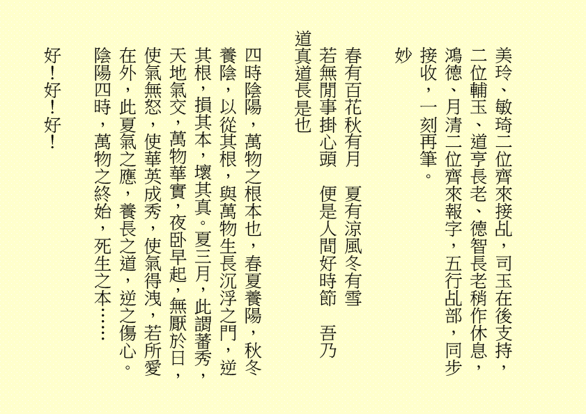 美玲、敏琦二位齊來接乩，司玉在後支持，二位輔玉、道亨長老、德智長老稍作休息，鴻德、月清二位齊來報字，五行乩部，同步接收，一刻再筆。
妙
春有百花秋有月  夏有涼風冬有雪
若無閒事掛心頭  便是人間好時節  吾乃
道真道長是也
四時陰陽，萬物之根本也，春夏養陽，秋冬養陰，以從其根，與萬物生長沉浮之門，逆其根，損其本，壞其真。夏三月，此謂蕃秀，天地氣交，萬物華實，夜卧早起，無厭於日，使氣無怒，使華英成秀，使氣得洩，若所愛在外，此夏氣之應，養長之道，逆之傷心。陰陽四時，萬物之終始，死生之本……
好！好！好！
