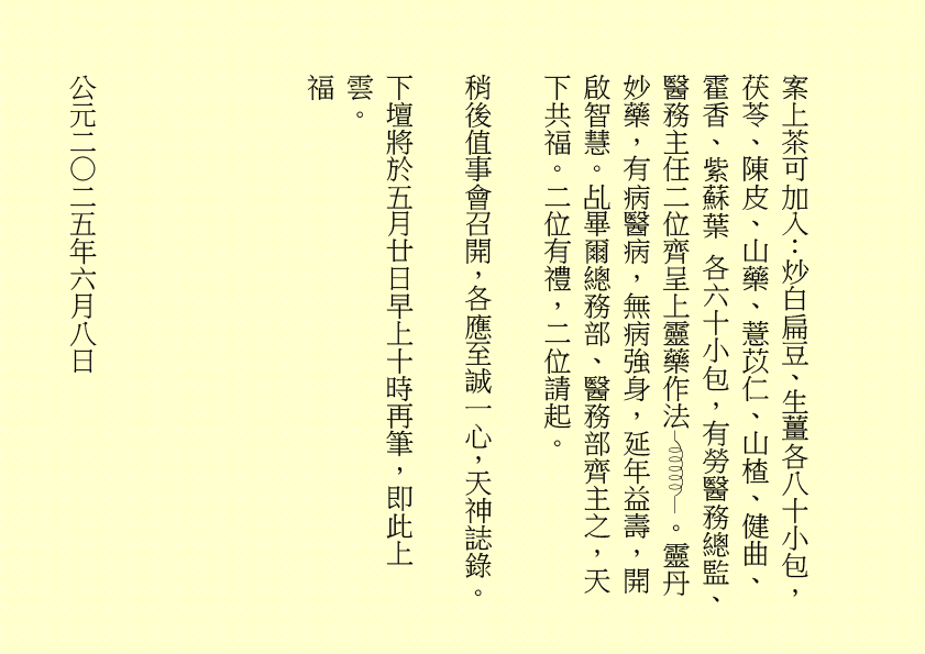 案上茶可加入：炒白扁豆、生薑各八十小包，茯苓、陳皮、山藥、薏苡仁、山楂、健曲、霍香、紫蘇葉 各六十小包，有勞醫務總監、醫務主任二位齊呈上靈藥作法 。靈丹妙藥，有病醫病，無病強身，延年益壽，開啟智慧。乩畢爾總務部、醫務部齊主之，天下共福。二位有禮，二位請起。
稍後值事會召開，各應至誠一心，天神誌錄。
下壇將於五月廿日早上十時再筆，即此上雲。
福
公元二○二五年六月八日
