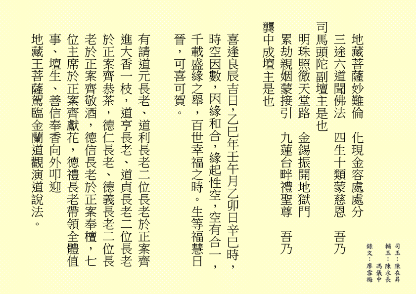地藏菩薩妙難倫  化現金容處處分
三途六道聞佛法  四生十類蒙慈恩  吾乃
司馬頭陀副壇主是也 
明珠照徹天堂路  金錫振開地獄門
累劫親姻蒙接引  九蓮台畔禮聖尊  吾乃
龔中成壇主是也
喜逢良辰吉日，乙巳年壬午月乙卯日辛巳時，時空因數，因緣和合，緣起性空，空有合一，千載盛緣之舉，百世幸福之時。生等福慧日晉，可喜可賀。
有請道元長老、道利長老二位長老於正案齊進大香一枝，道亨長老、道貞長老二位長老於正案齊恭茶，德仁長老、德義長老二位長老於正案齊敬酒，德信長老於正案奉檀，七位主席於正案齊獻花，德禮長老帶領全體值事、壇生、善信奉香向外叩迎
地藏王菩薩駕臨金蘭道觀演道說法。
