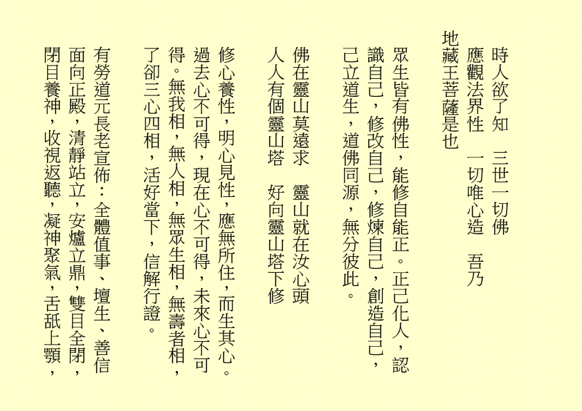 時人欲了知  三世一切佛 
應觀法界性  一切唯心造  吾乃
地藏王菩薩是也
眾生皆有佛性，能修自能正。正己化人，認識自己，修改自己，修煉自己，創造自己，己立道生，道佛同源，無分彼此。
佛在靈山莫遠求  靈山就在汝心頭
人人有個靈山塔  好向靈山塔下修
修心養性，明心見性，應無所住，而生其心。過去心不可得，現在心不可得，未來心不可得。無我相，無人相，無眾生相，無壽者相，了卻三心四相，活好當下，信解行證。
有勞道元長老宣佈：全體值事、壇生、善信面向正殿，清靜站立，安爐立鼎，雙目全閉，閉目養神，收視返聽，凝神聚氣，舌舐上顎，
