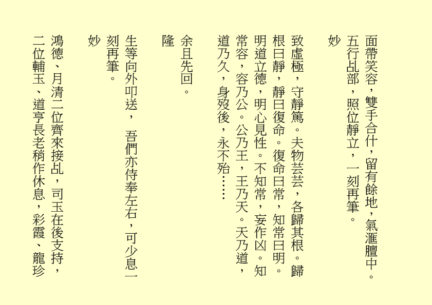 面帶笑容，雙手合什，留有餘地，氣滙膻中。五行乩部，照位靜立，一刻再筆。
妙
致虛極，守靜篤。夫物芸芸，各歸其根。歸根曰靜，靜曰復命。復命曰常，知常曰明。明道立德，明心見性。不知常，妄作凶。知常容，容乃公。公乃王，王乃天。天乃道，道乃久，身歿後，永不殆……
余且先回。
隆
生等向外叩送， 吾們亦侍奉左右，可少息一刻再筆。
妙
鴻德、月清二位齊來接乩，司玉在後支持，二位輔玉、道亨長老稍作休息，彩霞、龍珍
