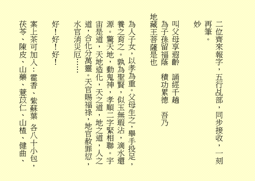 二位齊來報字，五行乩部，同步接收，一刻再筆。
妙
叫父母享遐齡  誦經千趟
為子孫留福蔭  積功累德  吾乃
地藏王菩薩是也
為人子女，以孝為重。父母生之，舉手投足，養之育之。孰為聖賢，似玉無瑕沾，滴水還源。驚天地，動鬼神，孝順二字緊相聯。宇宙是道，天地造化，天之道，地之道，人之道，合化分萬靈。天官賜福祿，地官赦罪愆，水官消災厄……
好！好！好！
案上茶可加入：霍香、紫蘇葉 各八十小包，茯苓、陳皮、山藥、薏苡仁、山楂、健曲、
