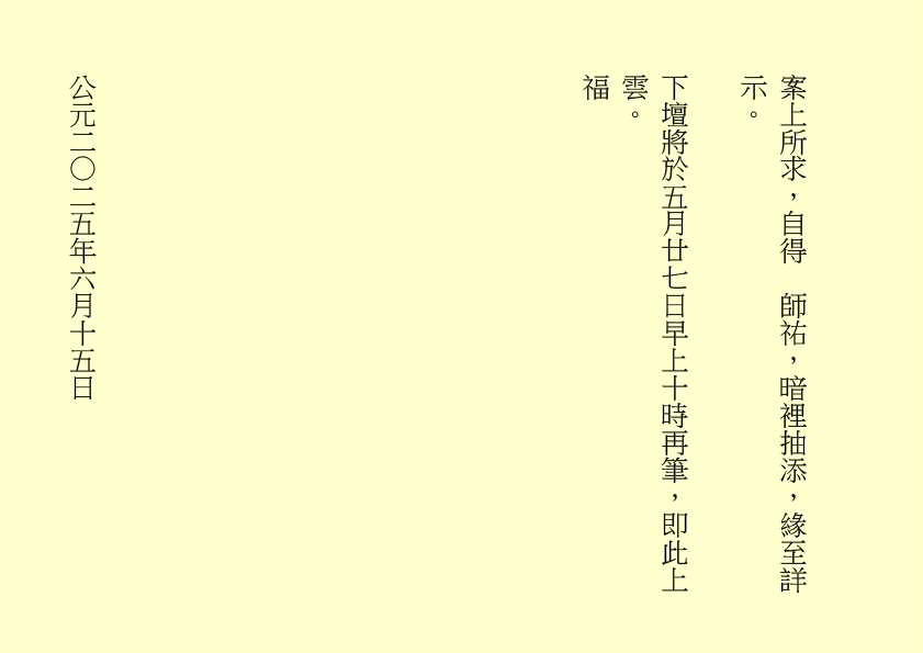 案上所求，自得  師祐，暗裡抽添，緣至詳示。
下壇將於五月廿七日早上十時再筆，即此上雲。
福
公元二○二五年六月十五日
