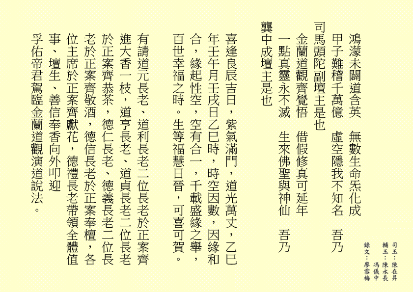 鴻濛未闢道含英  無數生命炁化成
甲子難稽千萬億  虛空隱我不知名  吾乃
司馬頭陀副壇主是也 
金蘭道觀齊覺悟  借假修真可延年
一點真靈永不滅  生來佛聖與神仙  吾乃
龔中成壇主是也
喜逢良辰吉日，紫氣滿門，道光萬丈，乙巳年壬午月壬戌日乙巳時，時空因數，因緣和合，緣起性空，空有合一，千載盛緣之舉，百世幸福之時。生等福慧日晉，可喜可賀。
有請道元長老、道利長老二位長老於正案齊進大香一枝，道亨長老、道貞長老二位長老於正案齊恭茶，德仁長老、德義長老二位長老於正案齊敬酒，德信長老於正案奉檀，各位主席於正案齊獻花，德禮長老帶領全體值事、壇生、善信奉香向外叩迎
孚佑帝君駕臨金蘭道觀演道說法。
