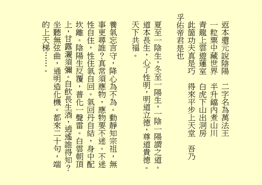 
返本還元說陰陽  二字名為萬法王
一粒粟中藏世界  半升鐺內煮山川
青龍上雲遊蓮室  白虎下山出洞房
此箇功夫真是巧  得來平步上天堂  吾乃
孚佑帝君是也
夏至一陰生，冬至一陽生，一陰一陽謂之道。道本長生，心了性明，明道立德，尊道貴德。天下共福。
養氣忘言守，降心為不為。動靜知宗祖，無事更尋誰？真常須應物，應物要不迷。不迷性自住，性住氣自回。氣回丹自結，身中配坎離。陰陽生反覆，普化一聲雷。白雲朝頂上，甘露灑須彌。自飲長生酒，逍遙誰得知？坐聽無弦曲，通明造化機。都來二十句，端的上天梯……。
