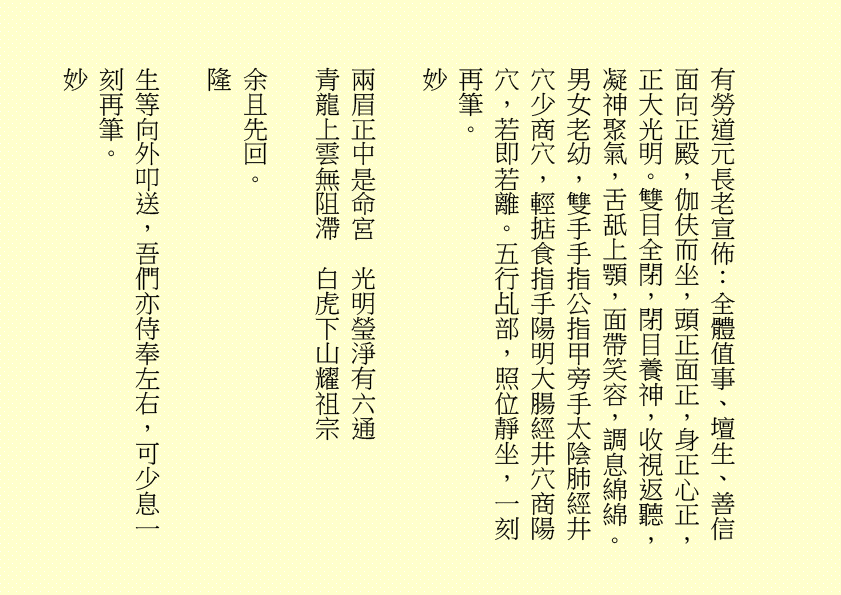 
有勞道元長老宣佈：全體值事、壇生、善信面向正殿，伽伕而坐，頭正面正，身正心正，正大光明。雙目全閉，閉目養神，收視返聽，凝神聚氣，舌舐上顎，面帶笑容，調息綿綿。男女老幼，雙手手指公指甲旁手太陰肺經井穴少商穴，輕掂食指手陽明大腸經井穴商陽穴，若即若離。五行乩部，照位靜坐，一刻再筆。
妙
兩眉正中是命宮  光明瑩淨有六通
青龍上雲無阻滯  白虎下山耀祖宗
余且先回。
隆
生等向外叩送，吾們亦侍奉左右，可少息一刻再筆。
妙
