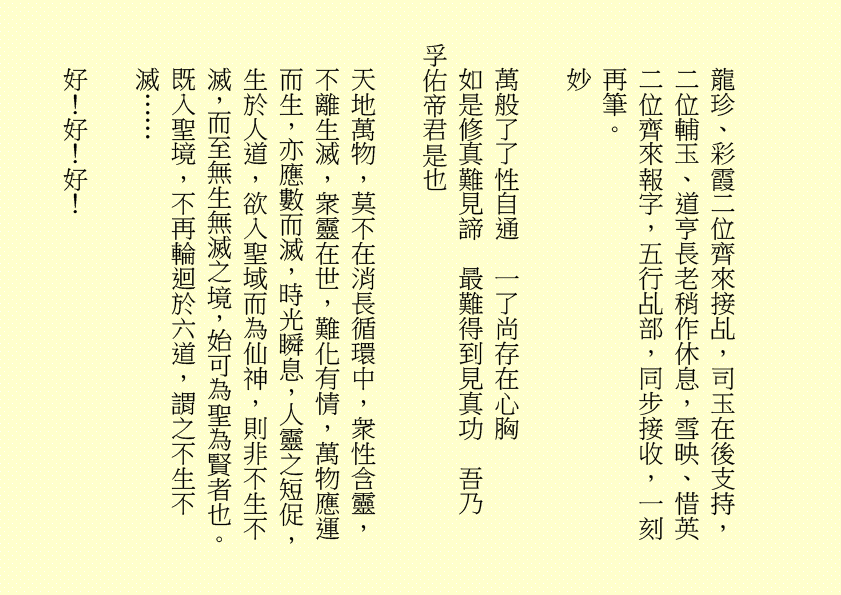 
龍珍、彩霞二位齊來接乩，司玉在後支持，二位輔玉、道亨長老稍作休息，雪映、惜英二位齊來報字，五行乩部，同步接收，一刻再筆。
妙
萬般了了性自通  一了尚存在心胸
如是修真難見諦  最難得到見真功  吾乃
孚佑帝君是也
天地萬物，莫不在消長循環中，衆性含靈，不離生滅，衆靈在世，難化有情，萬物應運而生，亦應數而滅，時光瞬息，人靈之短促，生於人道，欲入聖域而為仙神，則非不生不滅，而至無生無滅之境，始可為聖為賢者也。既入聖境，不再輪迴於六道，謂之不生不滅……
好！好！好！
