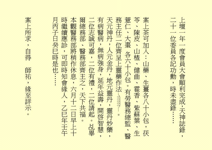 上壇一年一度會員大會順利完成，天神誌錄，二十一位委員各記功勳，時未盡錄……
案上茶可加入：山藥、生薑各八十小包，茯苓、陳皮、山楂、健曲、霍香、紫蘇葉、生薏仁、大棗 各六十小包。有勞醫務總監、醫務主任二位齊呈上靈藥作法 。
天元神丹，人元金丹，地元靈丹，靈丹妙虊，有病醫病，無病強身，延年益壽，開啓智慧，二位志誠可嘉，二位有禮，二位請起。乩畢爾總務部、醫務部齊主之，天下共福。
本觀醫務部將稍作休息，六月十二日早上十時繼續應診，可即時知會緣人，乙巳年壬午月丙子日癸巳時是也……
案上所求，自得  師祐，緣至詳示。
