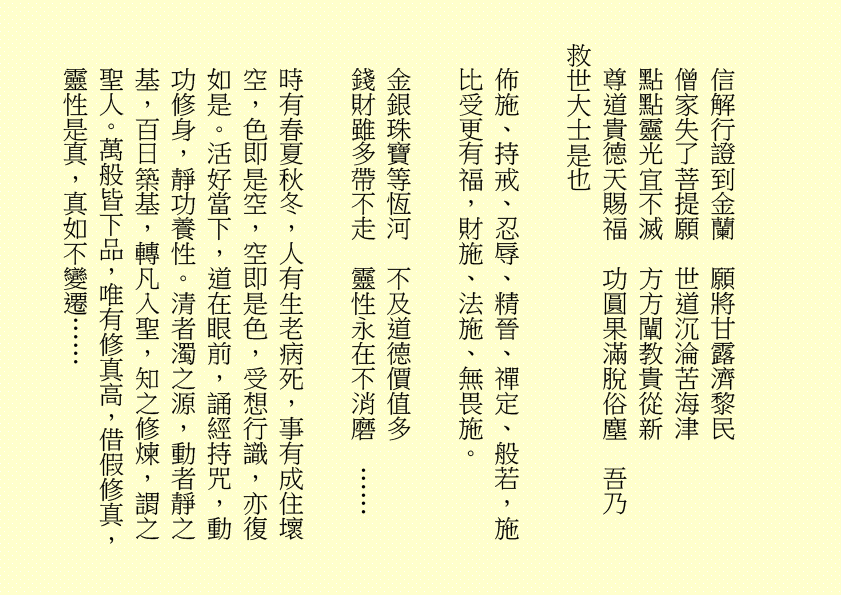 信解行證到金蘭  願將甘露濟黎民
僧家失了菩提願  世道沉淪苦海津
點點靈光宜不滅  方方闡教貴從新
尊道貴德天賜福  功圓果滿脫俗塵  吾乃
救世大士是也
佈施、持戒、忍辱、精晉、禪定、般若，施比受更有福，財施、法施、無畏施。
金銀珠寶等恆河  不及道德價值多
錢財雖多帶不走  靈性永在不消磨  ……
時有春夏秋冬，人有生老病死，事有成住壞空，色即是空，空即是色，受想行識，亦復如是。活好當下，道在眼前，誦經持咒，動功修身，靜功養性。清者濁之源，動者靜之基，百日築基，轉凡入聖，知之修煉，謂之聖人。萬般皆下品，唯有修真高，借假修真，靈性是真，真如不變遷……
