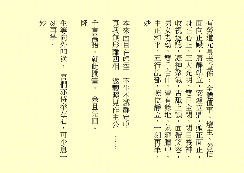 有勞道元長老宣佈：全體值事、壇生、善信面向正殿，清靜站立，安爐立鼎，頭正面正，身正心正，正大光明，雙目全閉，閉目養神，收視返聽，凝神聚氣，舌舐上顎，面帶笑容，男女老幼，雙手合什，留有餘地，氣滙膻中，中正和平。五行乩部，照位靜立，一刻再筆。
妙
本來面目在虛空  不生不滅靜定中
真我無形離四相  返觀照見作主公  ……      
千言萬語，就此擱筆， 余且先回。
隆
生等向外叩送， 吾們亦侍奉左右，可少息一刻再筆。
妙
