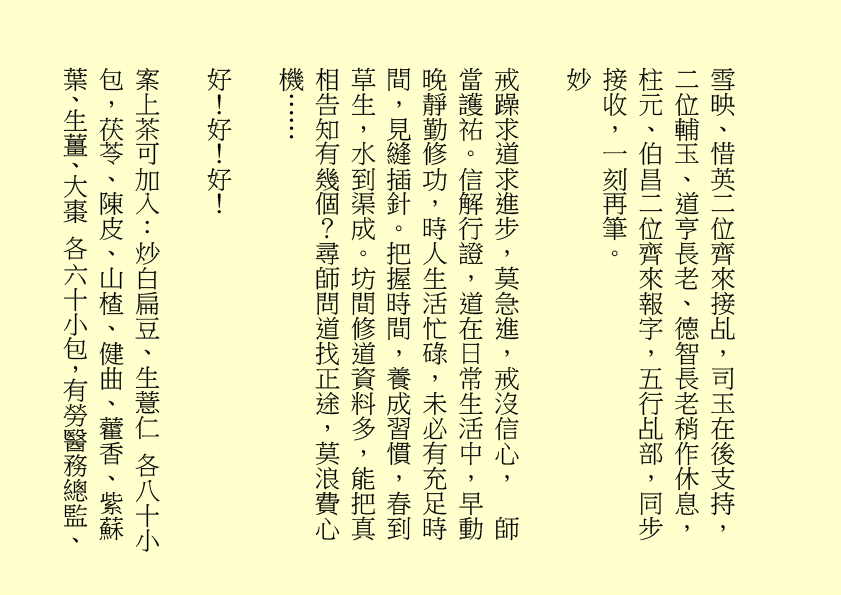 雪映、惜英二位齊來接乩，司玉在後支持，二位輔玉、道亨長老、德智長老稍作休息，柱元、伯昌二位齊來報字，五行乩部，同步接收，一刻再筆。
妙
戒躁求道求進步，莫急進，戒沒信心，  師當護祐。信解行證，道在日常生活中，早動晚靜勤修功，時人生活忙碌，未必有充足時間，見縫插針。把握時間，養成習慣，春到草生，水到渠成。坊間修道資料多，能把真相告知有幾個？尋師問道找正途，莫浪費心機……
好！好！好！
案上茶可加入：炒白扁豆、生薏仁 各八十小包，茯苓、陳皮、山楂、健曲、藿香、紫蘇葉、生薑、大棗 各六十小包，有勞醫務總監、
